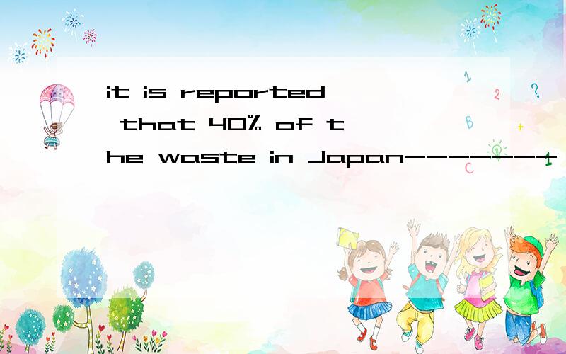 it is reported that 40% of the waste in Japan-------,which no doubt saves many materials.A.recycles B.is recycled C.has recycled D.had been recycled