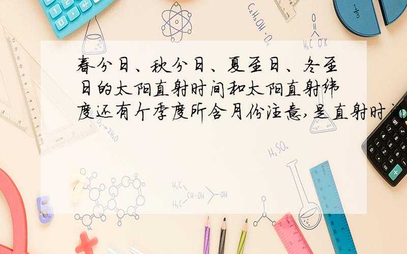 春分日、秋分日、夏至日、冬至日的太阳直射时间和太阳直射纬度还有个季度所含月份注意,是直射时间,纬度和各季度所含的月份……什么跟什么啊,具体回答,太阳光直射的时间是什么?直射