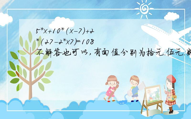 5*x+10*(x-7)+2*(27-2*x7)=108不解答也可以,有面值分别为拾元.伍元.贰元的人民币27张,共108元,拾元的张数比伍元的张数少7张,那么,三种面值的人民币各有多少张?