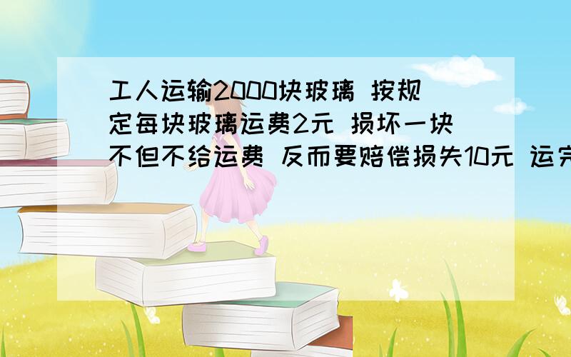 工人运输2000块玻璃 按规定每块玻璃运费2元 损坏一块不但不给运费 反而要赔偿损失10元 运完这批货后 工人共赚了3400元,他们共损坏了多少块玻璃（解方程或假设法）