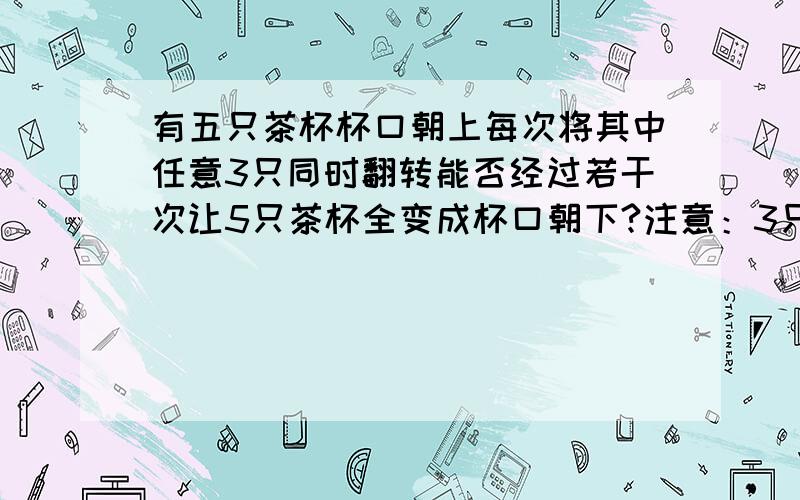 有五只茶杯杯口朝上每次将其中任意3只同时翻转能否经过若干次让5只茶杯全变成杯口朝下?注意：3只茶杯同时翻转（杯口朝下的翻成杯口朝上,杯口朝上的翻成杯口朝下）要说明操作过.