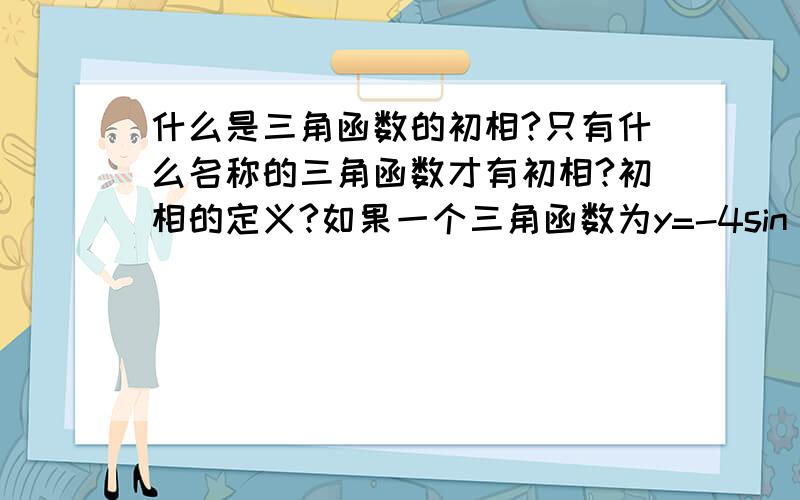 什么是三角函数的初相?只有什么名称的三角函数才有初相?初相的定义?如果一个三角函数为y=-4sin(2x+π/6)那么它的初相为什么?教材为高中人教B版必修四