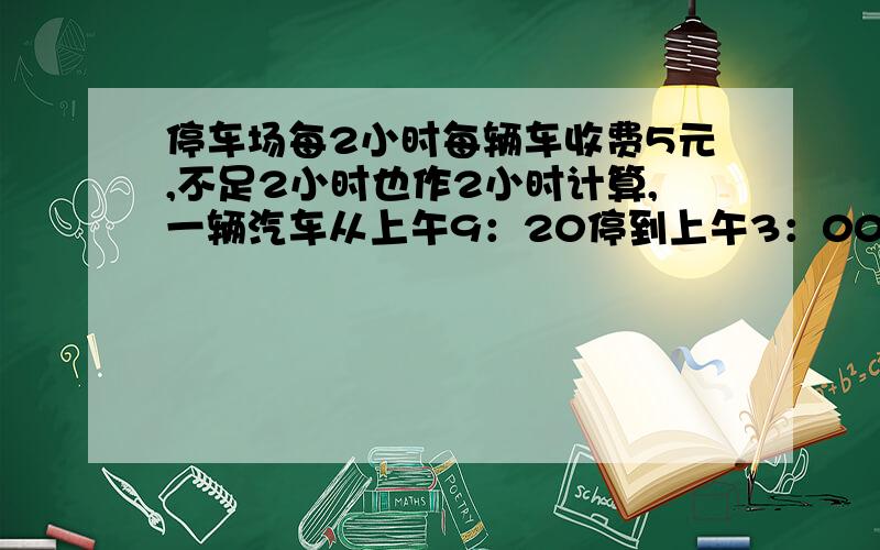 停车场每2小时每辆车收费5元,不足2小时也作2小时计算,一辆汽车从上午9：20停到上午3：00,应收费（）元