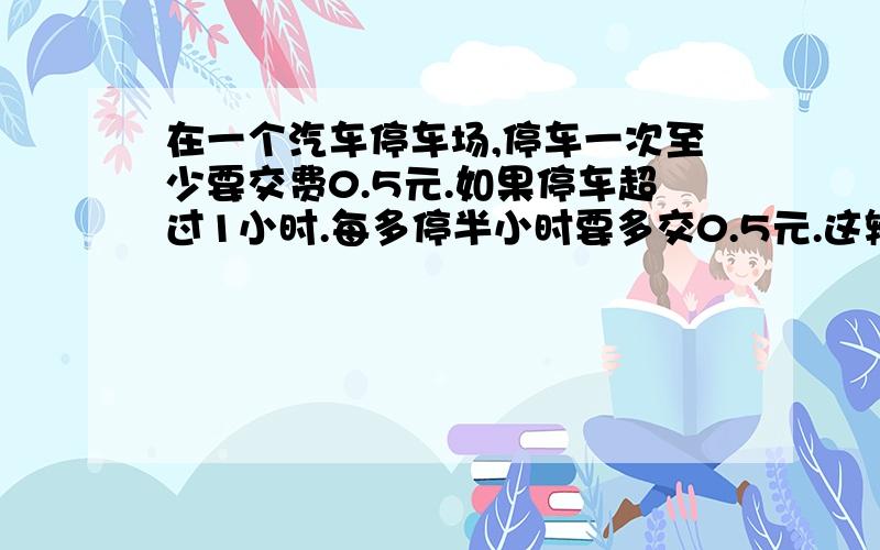 在一个汽车停车场,停车一次至少要交费0.5元.如果停车超过1小时.每多停半小时要多交0.5元.这辆汽车在离开时交了5.5元,这辆车停了几小时