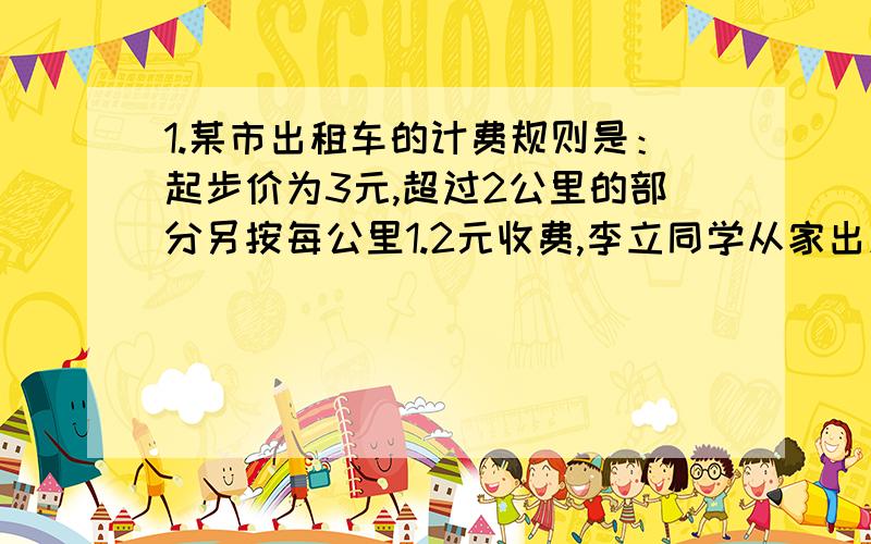 1.某市出租车的计费规则是：起步价为3元,超过2公里的部分另按每公里1.2元收费,李立同学从家出发,去书店买书,下车时,司机说：“你是学生,给你优惠优惠一点,付9元,那么李立家距书店公里数