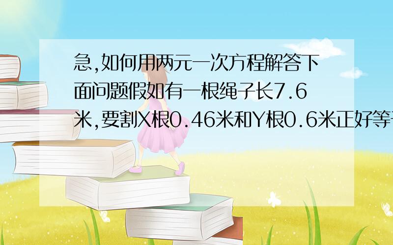 急,如何用两元一次方程解答下面问题假如有一根绳子长7.6米,要割X根0.46米和Y根0.6米正好等于7.6米?1根绳子长7.6米,要割断多少根0.46米的绳子和多少根0.6米的绳子正好用7.6米,用二元一次方程式