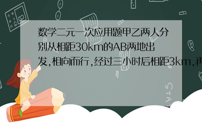 数学二元一次应用题甲乙两人分别从相距30km的AB两地出发,相向而行,经过三小时后相距3km,再经过两小时,甲到B地所剩的路程是乙到B地所剩路程的2倍,求甲乙的速度(两种解法)