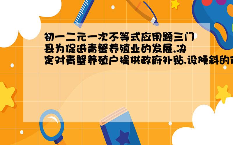 初一二元一次不等式应用题三门县为促进青蟹养殖业的发展,决定对青蟹养殖户提供政府补贴.设倾斜的市场价格为X元/千克,政府补贴为Y元/千克,根据市场调查,现在每日市场的青蟹供应量与日