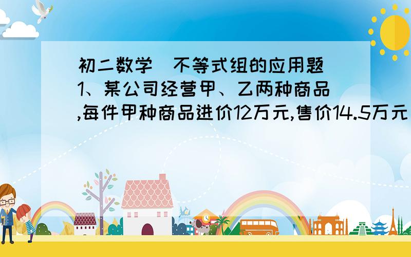 初二数学（不等式组的应用题）1、某公司经营甲、乙两种商品,每件甲种商品进价12万元,售价14.5万元；每件乙种商品进价8万元,售价10万元,且它们的进价和售价始终不变.现准备购进甲、乙两