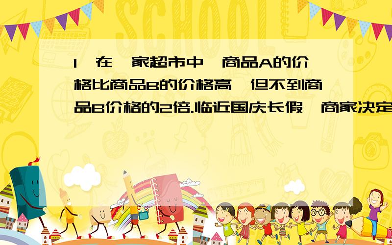 1、在一家超市中,商品A的价格比商品B的价格高,但不到商品B价格的2倍.临近国庆长假,商家决定把商品价格都提高10%.问提价后商品A的价格还比商品B的价格高,但不到商品B的价格的2倍吗?如果每