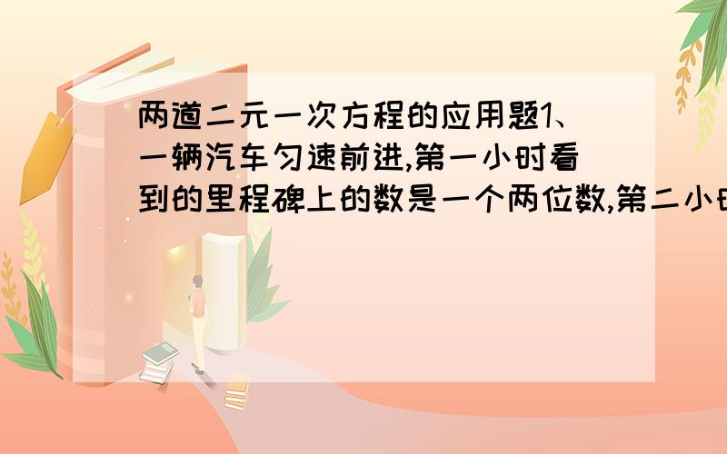 两道二元一次方程的应用题1、一辆汽车匀速前进,第一小时看到的里程碑上的数是一个两位数,第二小时看到的里程碑上的数是第一小时看到的里程碑上的数的十位数字与个位数字交换后的两