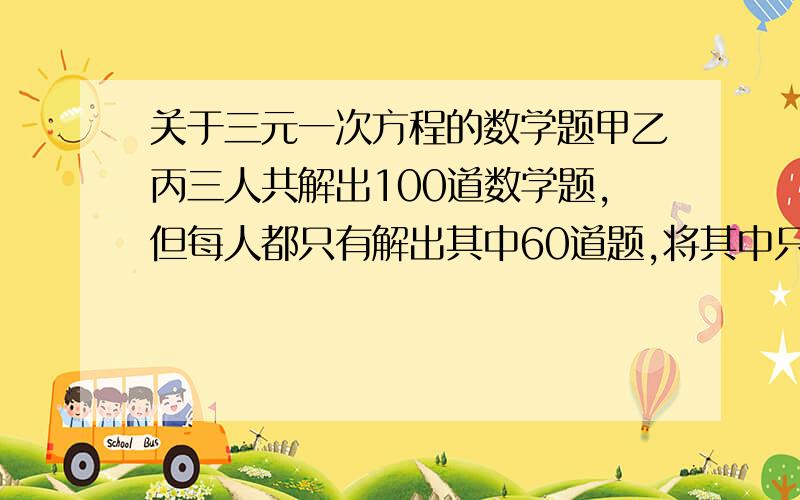 关于三元一次方程的数学题甲乙丙三人共解出100道数学题,但每人都只有解出其中60道题,将其中只有一人解出的题叫做难题,将三个人都解出的题叫做容易题,则难题比容易题多几道?