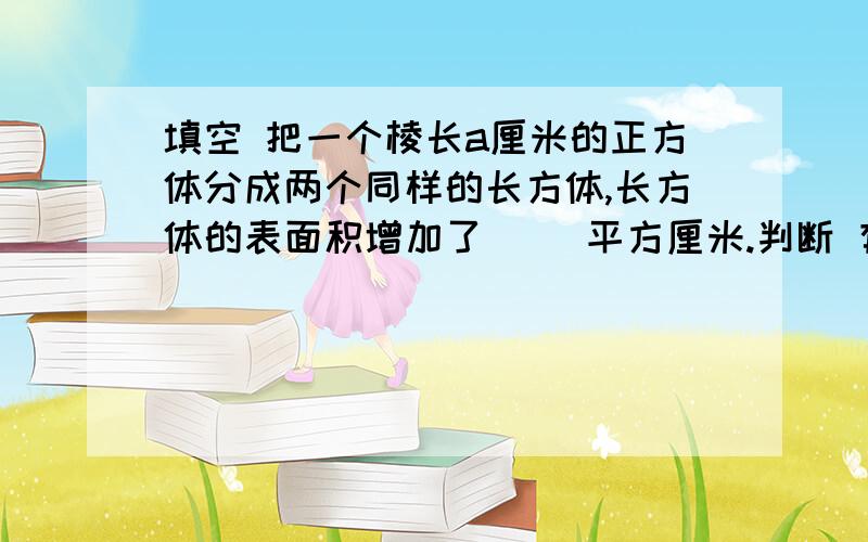 填空 把一个棱长a厘米的正方体分成两个同样的长方体,长方体的表面积增加了（ ）平方厘米.判断 有一个杯子能装水3升,就说水的体积是3升.应用题 1.一个长方体木块长20厘米、宽10厘米、高8