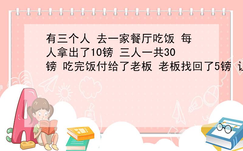 有三个人 去一家餐厅吃饭 每人拿出了10镑 三人一共30镑 吃完饭付给了老板 老板找回了5镑 让服务员给他们 服务员就想：5镑怎么分给3个人呢? 所以他自己就拿了2镑小费出来 剩下3镑给三个人