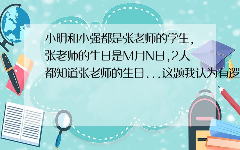 小明和小强都是张老师的学生,张老师的生日是M月N日,2人都知道张老师的生日...这题我认为有逻辑错误 小明只知道月份 怎么能肯定小强就一定知道的不是其他数字啊 这后面的话应该是老师