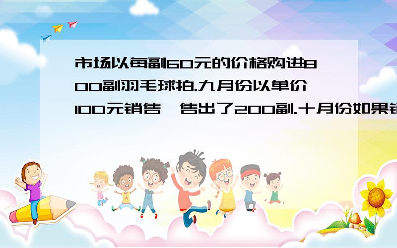 市场以每副60元的价格购进800副羽毛球拍.九月份以单价100元销售,售出了200副.十月份如果销售单价不变,预计仍可售出200副,市场为增加销售量,决定降价销售,根据市场调查,销售单价每降低5元,