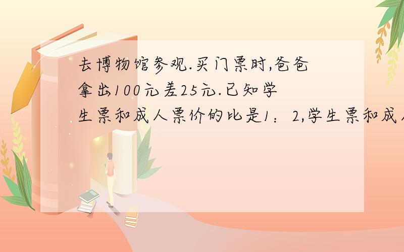 去博物馆参观.买门票时,爸爸拿出100元差25元.已知学生票和成人票价的比是1：2,学生票和成人票各多少钱