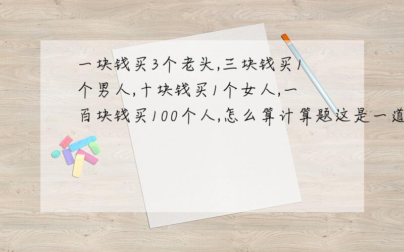 一块钱买3个老头,三块钱买1个男人,十块钱买1个女人,一百块钱买100个人,怎么算计算题这是一道脑筋急转弯，需3种人都有，看怎样搭配？