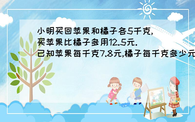 小明买回苹果和橘子各5千克,买苹果比橘子多用12.5元.已知苹果每千克7.8元,橘子每千克多少元?