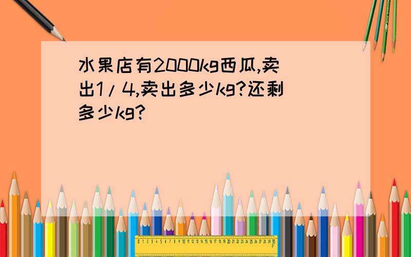 水果店有2000kg西瓜,卖出1/4,卖出多少kg?还剩多少kg?