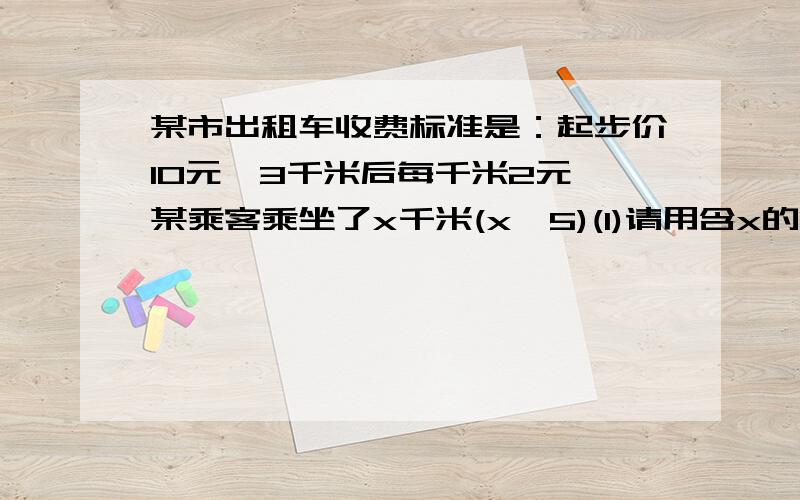 某市出租车收费标准是：起步价10元,3千米后每千米2元,某乘客乘坐了x千米(x＞5)(1)请用含x的代数式表示出他应该支付的车费；（2）.若该乘客乘坐15千米,那他应该支付多少钱?（3）.如果他支