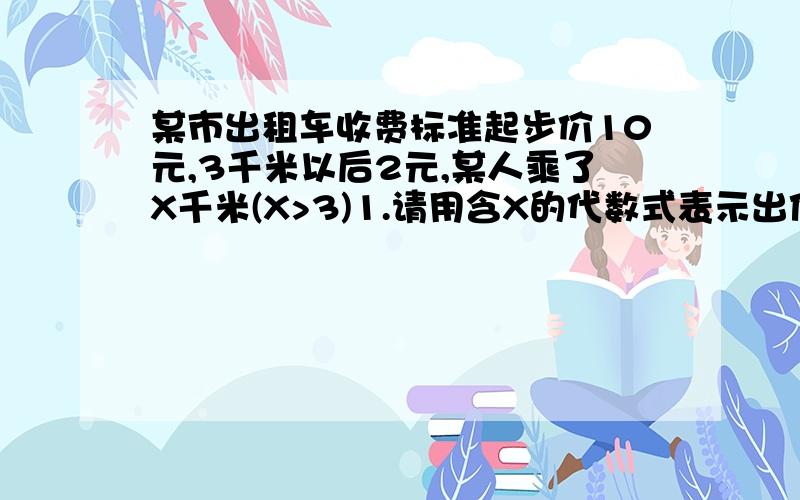 某市出租车收费标准起步价10元,3千米以后2元,某人乘了X千米(X>3)1.请用含X的代数式表示出他应支付的车费2.若该乘客坐20千米,他该支付多少3如果他付了34元,算出他乘坐的里程吗