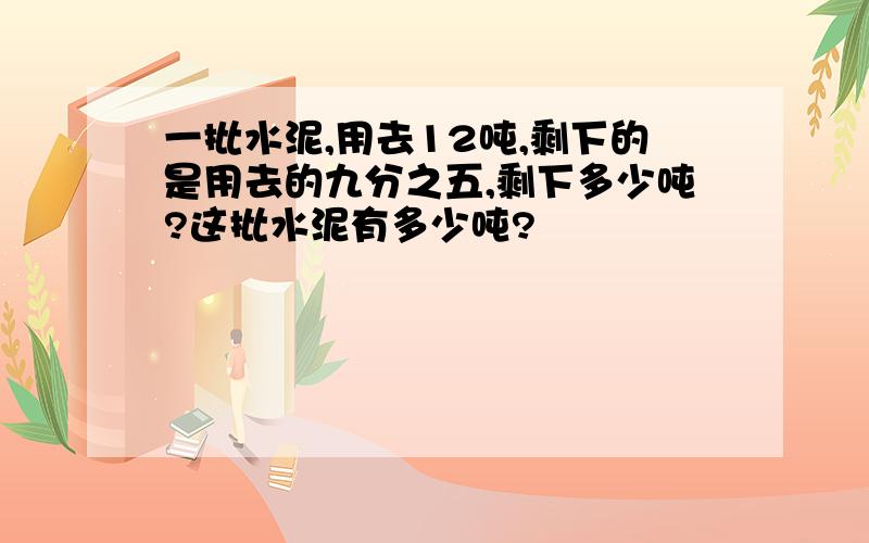 一批水泥,用去12吨,剩下的是用去的九分之五,剩下多少吨?这批水泥有多少吨?