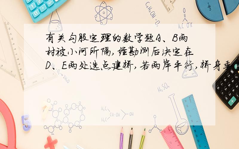 有关勾股定理的数学题A、B两村被小河所隔,经勘测后决定在D、E两处选点建桥,若两岸平行,桥身垂直于两岸,且桥长DF=EC=30m,A、D、B三点在一条直线上AD=50m,AE⊥DE,AE=30m.请你判定,桥址应选在D处还