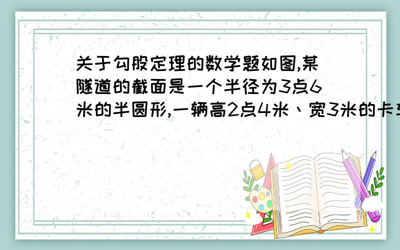 关于勾股定理的数学题如图,某隧道的截面是一个半径为3点6米的半圆形,一辆高2点4米丶宽3米的卡车能通过该隧道吗?（此题见八年级上学期北京师大版数学书15页问题解决1题）如能解答,