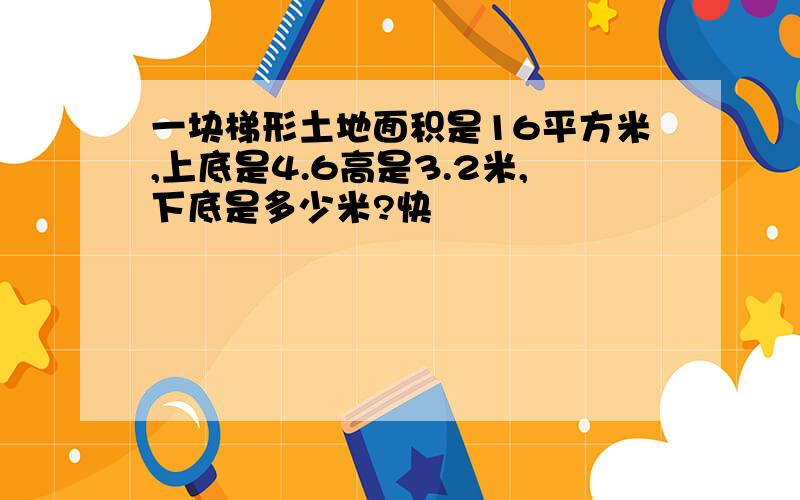 一块梯形土地面积是16平方米,上底是4.6高是3.2米,下底是多少米?快