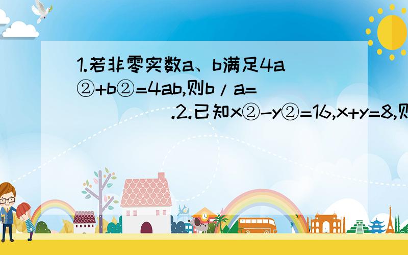 1.若非零实数a、b满足4a②+b②=4ab,则b/a=_____.2.已知x②-y②=16,x+y=8,则x-y=_____.3.若a+b=0,则a③+a②b+ab②+b③的值为______.(②表示那个字母的平方,③表示那个字母的立方)4.已知a、b、c、d是成比例线段,