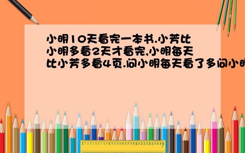 小明10天看完一本书.小芳比小明多看2天才看完,小明每天比小芳多看4页.问小明每天看了多问小明每天看了多少页？另外二年级没学到方程式唉…怎么能把式子列的简单点。