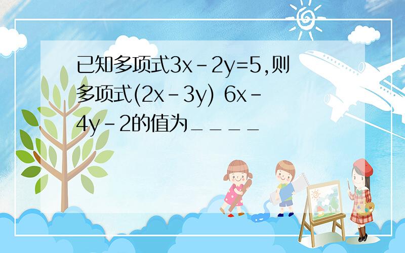 已知多项式3x-2y=5,则多项式(2x-3y) 6x-4y-2的值为____