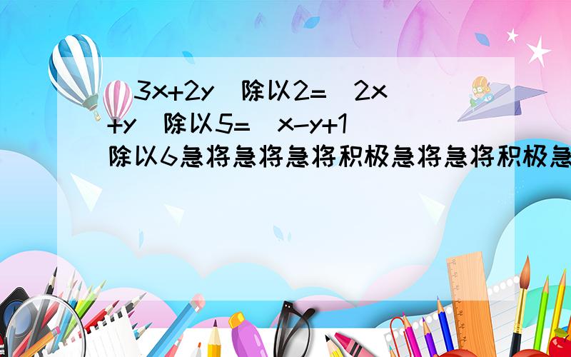 （3x+2y）除以2=（2x+y）除以5=（x-y+1）除以6急将急将急将积极急将急将积极急将急将急将急将积极急