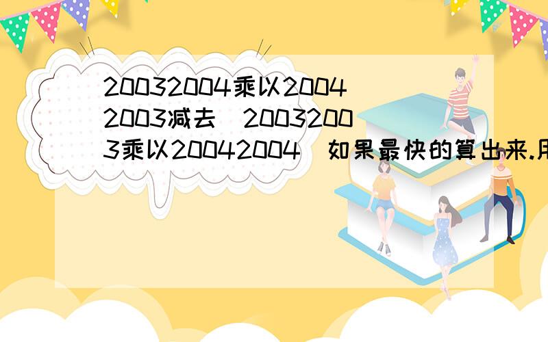 20032004乘以20042003减去（20032003乘以20042004）如果最快的算出来.用简便运算大哥别欺负我小孩子阿