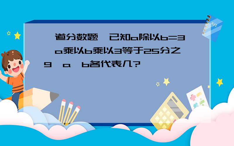 一道分数题,已知a除以b=3,a乘以b乘以3等于25分之9,a,b各代表几?