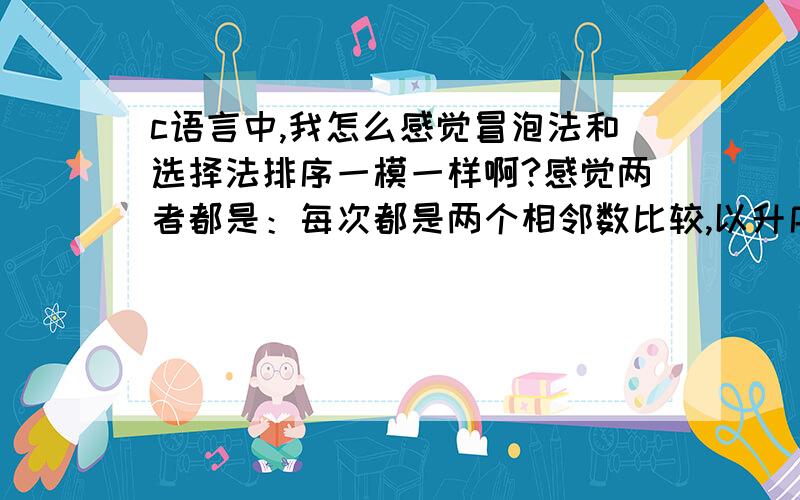 c语言中,我怎么感觉冒泡法和选择法排序一模一样啊?感觉两者都是：每次都是两个相邻数比较,以升序为例,把大的放到后边,在比较第二和第三个,大的放第三个位置,最后就是最大的跑到最后,