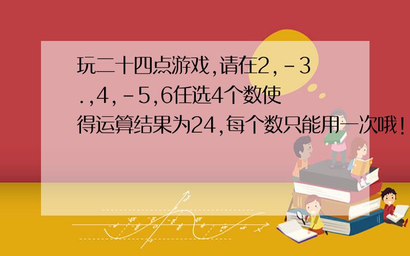 玩二十四点游戏,请在2,-3.,4,-5,6任选4个数使得运算结果为24,每个数只能用一次哦!