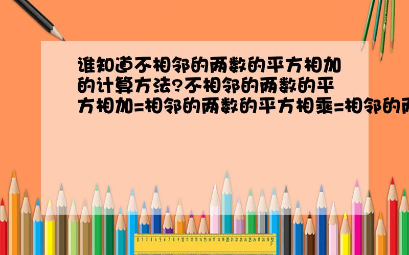 谁知道不相邻的两数的平方相加的计算方法?不相邻的两数的平方相加=相邻的两数的平方相乘=相邻的两数的平方相除=相邻的两数的立方相减=相邻的两数的立方相加=相邻的两数的立方相乘=相