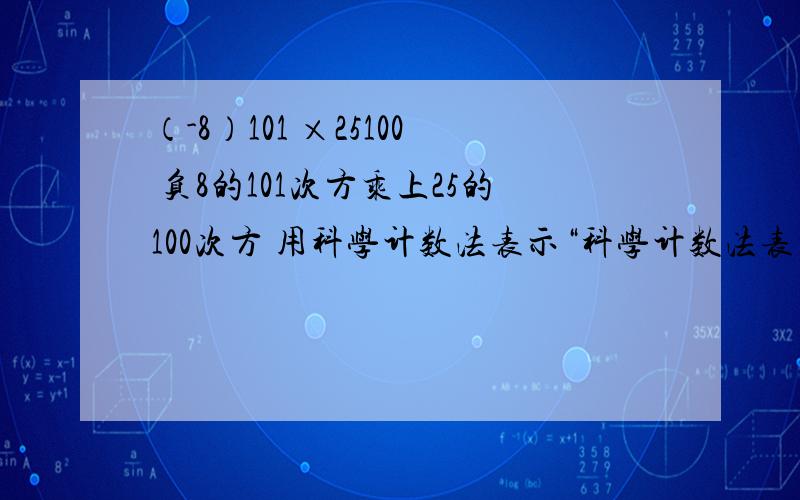 （-8）101 ×25100 负8的101次方乘上25的100次方 用科学计数法表示“科学计数法表示” 就是最后答案也是某个数的几次方 或 某个数的几次方乘某个数的几次方 这种形式 当然 要是最简的要是知