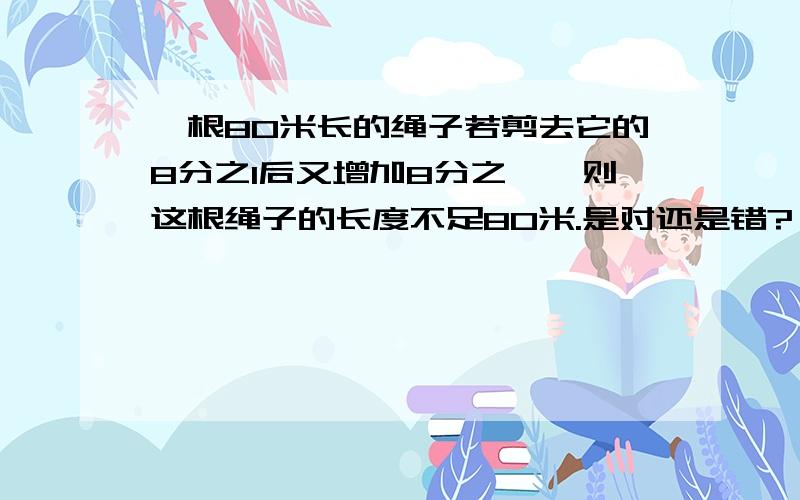 一根80米长的绳子若剪去它的8分之1后又增加8分之一,则这根绳子的长度不足80米.是对还是错?