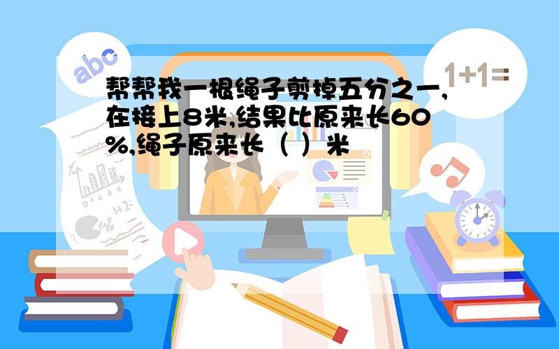 帮帮我一根绳子剪掉五分之一,在接上8米,结果比原来长60%,绳子原来长（ ）米