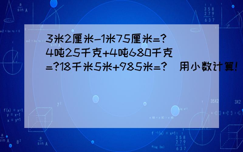 3米2厘米-1米75厘米=?4吨25千克+4吨680千克=?18千米5米+985米=?（用小数计算!）