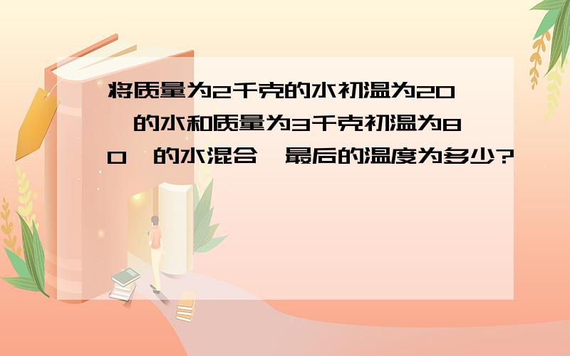 将质量为2千克的水初温为20℃的水和质量为3千克初温为80℃的水混合,最后的温度为多少?