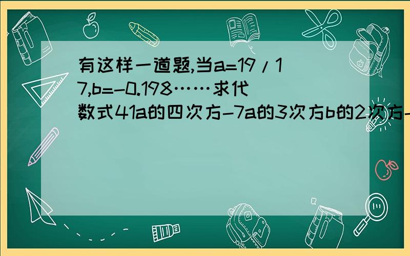 有这样一道题,当a=19/17,b=-0.198……求代数式41a的四次方-7a的3次方b的2次方-5a的2次方b的2次方-29a的4次方+4a的2次方b的2次方+5a的3次方b的2次方-12a的4次方+b的2次方a的2次方+2b的2次方a的3次方的值.