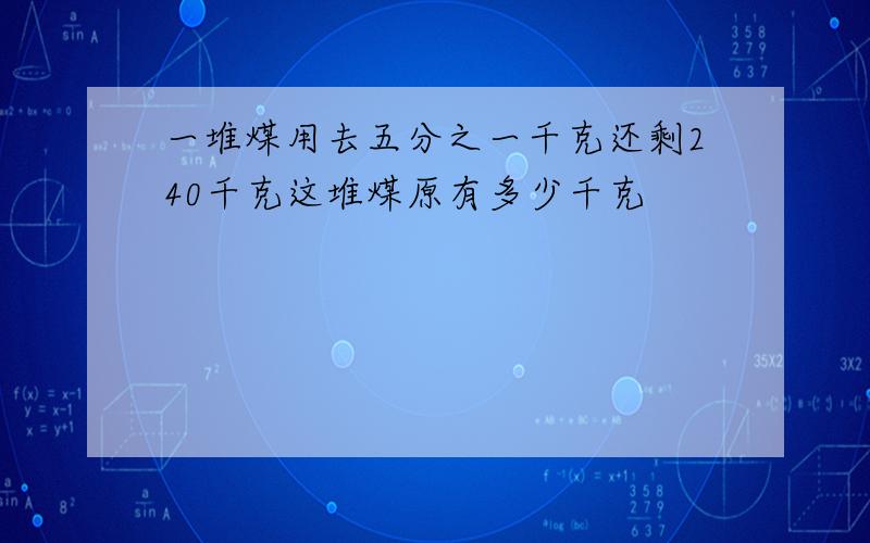 一堆煤用去五分之一千克还剩240千克这堆煤原有多少千克