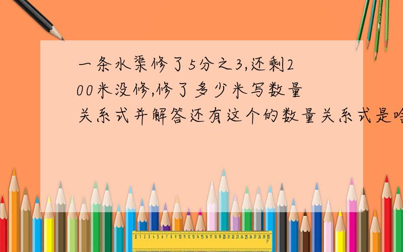 一条水渠修了5分之3,还剩200米没修,修了多少米写数量关系式并解答还有这个的数量关系式是啥啊一支工程队修一条公路．第一天修了38米,第二天修了42米,第二天比第一天多修的是这条路的全