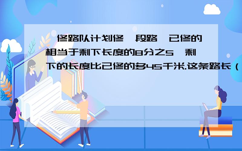 一修路队计划修一段路,已修的相当于剩下长度的8分之5,剩下的长度比已修的多45千米.这条路长（）千米