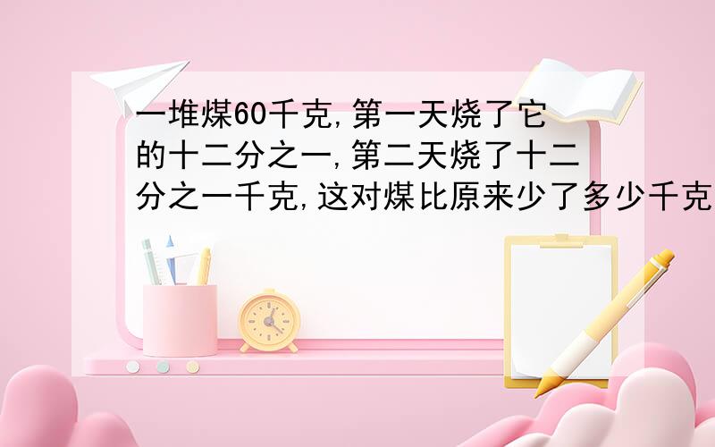 一堆煤60千克,第一天烧了它的十二分之一,第二天烧了十二分之一千克,这对煤比原来少了多少千克