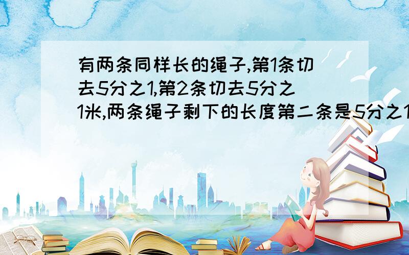 有两条同样长的绳子,第1条切去5分之1,第2条切去5分之1米,两条绳子剩下的长度第二条是5分之1米